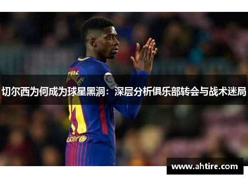 切尔西为何成为球星黑洞：深层分析俱乐部转会与战术迷局