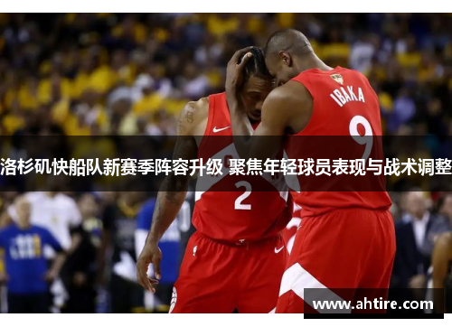洛杉矶快船队新赛季阵容升级 聚焦年轻球员表现与战术调整