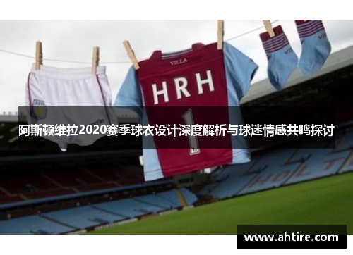 阿斯顿维拉2020赛季球衣设计深度解析与球迷情感共鸣探讨