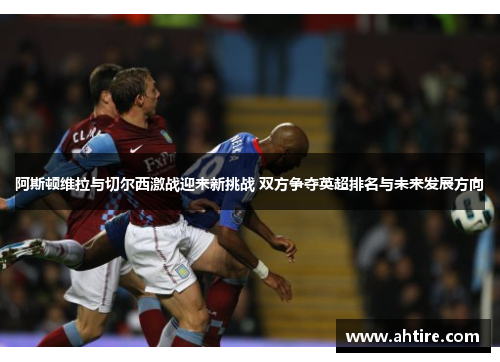 阿斯顿维拉与切尔西激战迎来新挑战 双方争夺英超排名与未来发展方向